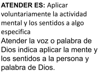 ATENDER ES: Aplicar
voluntariamente la actividad
mental y los sentidos a algo
especifica
Atender la voz o palabra de
Dios indica aplicar la mente y
los sentidos a la persona y
palabra de Dios.
 