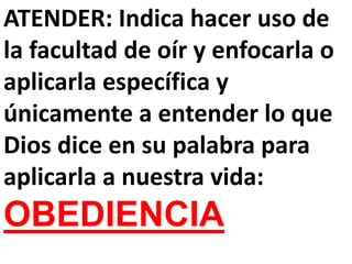 ATENDER: Indica hacer uso de
la facultad de oír y enfocarla o
aplicarla específica y
únicamente a entender lo que
Dios dice en su palabra para
aplicarla a nuestra vida:
OBEDIENCIA
 