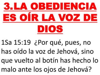 3.LA OBEDIENCIA
ES OÍR LA VOZ DE
DIOS
1Sa 15:19 ¿Por qué, pues, no
has oído la voz de Jehová, sino
que vuelto al botín has hecho lo
malo ante los ojos de Jehová?
 