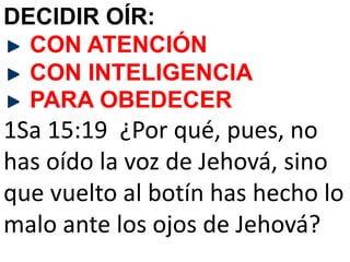 DECIDIR OÍR:
CON ATENCIÓN
CON INTELIGENCIA
PARA OBEDECER
1Sa 15:19 ¿Por qué, pues, no
has oído la voz de Jehová, sino
que vuelto al botín has hecho lo
malo ante los ojos de Jehová?
 