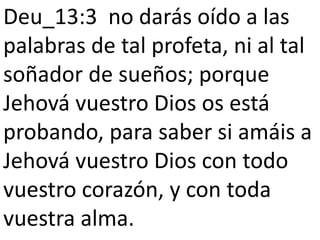 Deu_13:3 no darás oído a las
palabras de tal profeta, ni al tal
soñador de sueños; porque
Jehová vuestro Dios os está
probando, para saber si amáis a
Jehová vuestro Dios con todo
vuestro corazón, y con toda
vuestra alma.
 