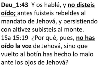 Deu_1:43 Y os hablé, y no disteis
oído; antes fuisteis rebeldes al
mandato de Jehová, y persistiendo
con altivez subisteis al monte.
1Sa 15:19 ¿Por qué, pues, no has
oído la voz de Jehová, sino que
vuelto al botín has hecho lo malo
ante los ojos de Jehová?
 