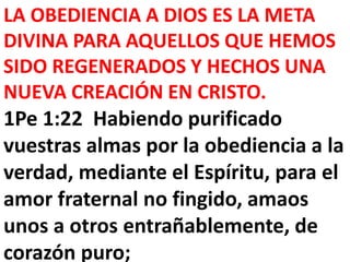 LA OBEDIENCIA A DIOS ES LA META
DIVINA PARA AQUELLOS QUE HEMOS
SIDO REGENERADOS Y HECHOS UNA
NUEVA CREACIÓN EN CRISTO.
1Pe 1:22 Habiendo purificado
vuestras almas por la obediencia a la
verdad, mediante el Espíritu, para el
amor fraternal no fingido, amaos
unos a otros entrañablemente, de
corazón puro;
 