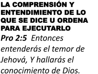 LA COMPRENSIÓN Y
ENTENDIMIENTO DE LO
QUE SE DICE U ORDENA
PARA EJECUTARLO
Pro 2:5 Entonces
entenderás el temor de
Jehová, Y hallarás el
conocimiento de Dios.
 