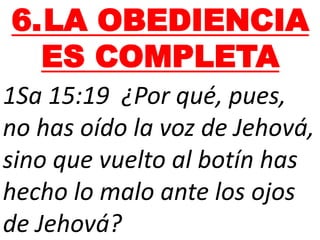 6.LA OBEDIENCIA
ES COMPLETA
1Sa 15:19 ¿Por qué, pues,
no has oído la voz de Jehová,
sino que vuelto al botín has
hecho lo malo ante los ojos
de Jehová?
 