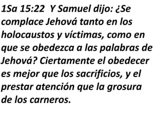1Sa 15:22 Y Samuel dijo: ¿Se
complace Jehová tanto en los
holocaustos y víctimas, como en
que se obedezca a las palabras de
Jehová? Ciertamente el obedecer
es mejor que los sacrificios, y el
prestar atención que la grosura
de los carneros.
 