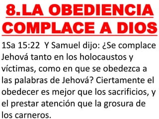 8.LA OBEDIENCIA
COMPLACE A DIOS
1Sa 15:22 Y Samuel dijo: ¿Se complace
Jehová tanto en los holocaustos y
víctimas, como en que se obedezca a
las palabras de Jehová? Ciertamente el
obedecer es mejor que los sacrificios, y
el prestar atención que la grosura de
los carneros.
 