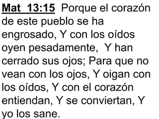 Mat_13:15 Porque el corazón
de este pueblo se ha
engrosado, Y con los oídos
oyen pesadamente, Y han
cerrado sus ojos; Para que no
vean con los ojos, Y oigan con
los oídos, Y con el corazón
entiendan, Y se conviertan, Y
yo los sane.
 