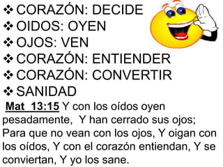 CORAZÓN: DECIDE
OIDOS: OYEN
OJOS: VEN
CORAZÓN: ENTIENDER
CORAZÓN: CONVERTIR
SANIDAD
Mat_13:15 Y con los oídos oyen
pesadamente, Y han cerrado sus ojos;
Para que no vean con los ojos, Y oigan con
los oídos, Y con el corazón entiendan, Y se
conviertan, Y yo los sane.
 