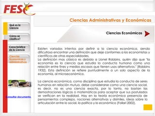 Existen variados intentos por definir a la ciencia económica, siendo dificultoso encontrar una definición que deje conformes a los economistas y científicos de otras especialidades. La definición mas clásica es debida a Lionel Robbins, quién dijo que "la economía es la ciencia que estudia la conducta humana como una relación entre fines y medios escasos que tienen usos alternativos." [Robbins 1932]. Esta definición se refiere puntualmente a un solo aspecto de la economía, al microeconómico. La ciencia económica, como disciplina que estudia la conducta de seres humanos en relación mutua, debe considerarse como una ciencia social, es decir, no es una ciencia exacta, por lo tanto, no bastan las demostraciones lógicas o matemáticas para aceptar que sus postulados se verifican en la realidad. Hay en la teoría económica presencia de pensamientos complejos, nociones alternativas y disímiles, ideas sobre la articulación entre lo social, lo político y lo económico (Follari 2002).  Qué es la Ciencia Cómo se clasifica? Característica de la Ciencia Ciencias Económicas y administrativas Consultar documento en la Web Ciencias Económicas Ciencias Administrativas y Económicas 
