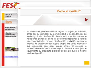 La ciencia se puede clasificar según, su objeto, su método, otros por su afinidad, su complejidad y dependencia, sin embargo toda clasificación tiende a buscar los vínculos o relaciones existentes entre las diferentes disciplinas o formas de conocimiento, así una clasificación o división acertada implica la presencia del objeto propio de cada ciencia y sus relaciones con otras áreas afines, el método o requerimiento de cada ciencia para enfrentar su objeto, e igualmente su propósito para los cuales produce el hecho de investigación. Cómo se clasifica? Qué es la Ciencia Cómo se clasifica? Característica de la Ciencia Ciencias Económicas y administrativas Consultar documento en la Web 