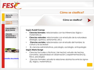 Según Rudolf Carnap  Ciencias formales : relacionados con las inferencias: lógico – matemáticas  Ciencias naturales : relacionados con el estudio de la naturaleza (biología, química, astronomía ,etc.)   Ciencias sociales : relacionados con el estudio del hombre, la cultura y la sociedad   Ej: ciencias administrativas, psicología, sociología, antropología  Según Mario Bunge  Ciencias factuales o fácticas ( de hecho): estudio de hechos concretos, apoyándose en observación y experimentación( Ej.: física, psicología)   Ciencias formales: estudia la relaciones abstractas ente los signos (Ej.: lógico, matemáticos Cómo se clasifica? Cómo se clasifica? Qué es la Ciencia Cómo se clasifica? Característica de la Ciencia Ciencias Económicas y administrativas Consultar documento en la Web 