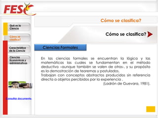 En las ciencias formales se encuentran la lógica y las matemáticas las cuales se fundamentan en el método deductivo –aunque también se valen de otros-, y su propósito es la  demostración  de teoremas y postulados.  Trabajan con conceptos abstractos producidos sin referencia directa a objetos percibidos por la experiencia . (Ladrón de Guevara, 1981). Cómo se clasifica? Cómo se clasifica? Qué es la Ciencia Cómo se clasifica? Característica de la Ciencia Ciencias Económicas y administrativas Consultar documento en la Web 