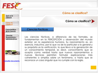 Las ciencias fácticas, a diferencia de las formales, se fundamentan en la  PERCEPCIÓN  u observación del mundo exterior; en la experiencia humana. Su razonamiento es, en esencia, inductivo, por lo que va de lo particular a lo general y su propósito es la  verificación,  lo que lleva a la generación de un conocimiento temporal, es decir, conocimiento que se acepta como verdad hasta que nuevos razonamientos o nuevas técnicas permitan formular explicaciones más coherentes o amplias sobre un fenómeno, o hasta que se reconoce un caso singular que no cumple con la regla. Qué es la Ciencia Cómo se clasifica? Característica de la Ciencia Ciencias Económicas y administrativas Cómo se clasifica? Cómo se clasifica? Consultar documento en la Web 
