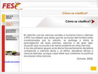 En relación con las ciencias sociales o humanas Cervo y Bervian (1997) nos refieren que dado que las acciones del hombre están condicionadas por la volición, se restringe o limita la promulgación de leyes precisas, exactas o de gran rigor, situación que no ocurre o es menos evidente en otras ciencias.  A los dos primeros grupos se les llama frecuentemente disciplinas compactas o ciencias duras y, al último, disciplinas difusas o ciencias blandas, aunque cabe referir que corrientes no positivas reconocen otras ciencias  (Torrado, 2003). Cómo se clasifica? Cómo se clasifica? Qué es la Ciencia Cómo se clasifica? Característica de la Ciencia Ciencias Económicas y administrativas Consultar documento en la Web 