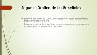 Según el Destino de los Beneficios
 Empresas con ánimo de Lucro: Cuyos excedentes pasan a poder de los
propietarios, accionistas, etc
 Empresas sin ánimo de Lucro: En este caso los excedentes se vuelcan a la
propia empresa para permitir su desarrollo
 