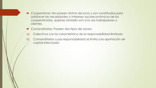  Cooperativas: No poseen ánimo de lucro y son constituidas para
satisfacer las necesidades o intereses socioeconómicos de los
cooperativistas, quienes también son a la vez trabajadores o
clientes.
 Comanditarias: Poseen dos tipos de socios:
a) Colectivos con la característica de la responsabilidad ilimitada
b) Comanditarios cuya responsabilidad se limita a la aportación de
capital efectuado
 