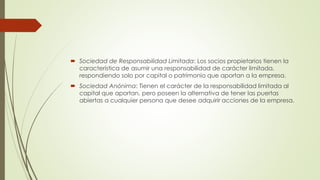  Sociedad de Responsabilidad Limitada: Los socios propietarios tienen la
característica de asumir una responsabilidad de carácter limitada,
respondiendo solo por capital o patrimonio que aportan a la empresa.
 Sociedad Anónima: Tienen el carácter de la responsabilidad limitada al
capital que aportan, pero poseen la alternativa de tener las puertas
abiertas a cualquier persona que desee adquirir acciones de la empresa.
 