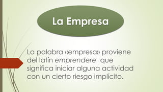 La palabra «empresa» proviene
del latín emprendere que
significa iniciar alguna actividad
con un cierto riesgo implícito.
La Empresa
 
