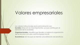 Valores empresariales
Los valores institucionales de la administración son:
Sociales: Estos son los mas importantes, ya que contribuyen al
bienestar de la sociedad.
Organizacionales: Aquellos que tienden a mejorar la organización
de los recursos con que cuenta el grupo social.
Económicos: Son los que se orientan a la obtención de beneficios
 
