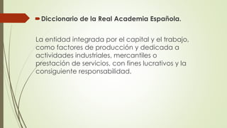 Diccionario de la Real Academia Española.
La entidad integrada por el capital y el trabajo,
como factores de producción y dedicada a
actividades industriales, mercantiles o
prestación de servicios, con fines lucrativos y la
consiguiente responsabilidad.
 