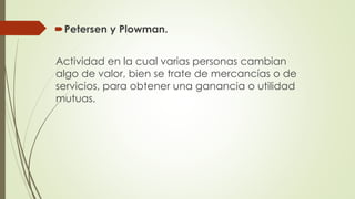 Petersen y Plowman.
Actividad en la cual varias personas cambian
algo de valor, bien se trate de mercancías o de
servicios, para obtener una ganancia o utilidad
mutuas.
 