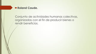 Roland Caude.
Conjunto de actividades humanas colectivas,
organizadas con el fin de producir bienes o
rendir beneficios.
 