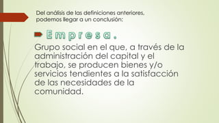 Grupo social en el que, a través de la
administración del capital y el
trabajo, se producen bienes y/o
servicios tendientes a la satisfacción
de las necesidades de la
comunidad.
Del análisis de las definiciones anteriores,
podemos llegar a un conclusión:
 