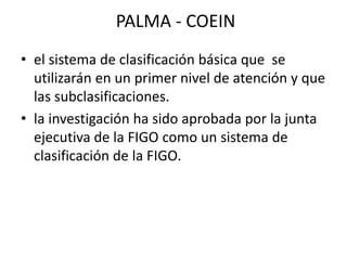 PALMA - COEIN
• el sistema de clasificación básica que se
utilizarán en un primer nivel de atención y que
las subclasificaciones.
• la investigación ha sido aprobada por la junta
ejecutiva de la FIGO como un sistema de
clasificación de la FIGO.
 