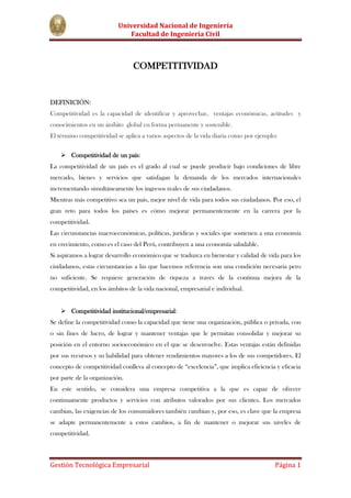 COMPETITIVIDAD<br />DEFINICIÓN:<br />Competitividad es la capacidad de identificar y aprovechar,  ventajas económicas, actitudes  y conocimientos en un ámbito  global en forma permanente y sostenible.<br />El término competitividad se aplica a varios aspectos de la vida diaria como por ejemplo:<br />Competitividad de un país:<br />La competitividad de un país es el grado al cual se puede producir bajo condiciones de libre mercado, bienes y servicios que satisfagan la demanda de los mercados internacionales incrementando simultáneamente los ingresos reales de sus ciudadanos.<br />Mientras más competitivo sea un país, mejor nivel de vida para todos sus ciudadanos. Por eso, el gran reto para todos los países es cómo mejorar permanentemente en la carrera por la competitividad.<br />Las circunstancias macroeconómicas, políticas, jurídicas y sociales que sostienen a una economía en crecimiento, como es el caso del Perú, contribuyen a una economía saludable.<br />Si aspiramos a lograr desarrollo económico que se traduzca en bienestar y calidad de vida para los ciudadanos, estas circunstancias a las que hacemos referencia son una condición necesaria pero no suficiente. Se requiere generación de riqueza a través de la continua mejora de la competitividad, en los ámbitos de la vida nacional, empresarial e individual.<br />Competitividad institucional/empresarial:<br />Se define la competitividad como la capacidad que tiene una organización, pública o privada, con o sin fines de lucro, de lograr y mantener ventajas que le permitan consolidar y mejorar su posición en el entorno socioeconómico en el que se desenvuelve. Estas ventajas están definidas por sus recursos y su habilidad para obtener rendimientos mayores a los de sus competidores. El concepto de competitividad conlleva al concepto de “excelencia”, que implica eficiencia y eficacia por parte de la organización.<br />En este sentido, se considera una empresa competitiva a la que es capaz de ofrecer continuamente productos y servicios con atributos valorados por sus clientes. Los mercados cambian, las exigencias de los consumidores también cambian y, por eso, es clave que la empresa se adapte permanentemente a estos cambios, a fin de mantener o mejorar sus niveles de competitividad.<br />Competitividad de los individuos:<br />Igualmente es aplicable el concepto de competitividad, pues el ser competitivo significa tener características particulares como valores, formación, capacidades gerenciales y otros, que posibilitan que algunos sean escogidos entre muchas opciones, en el mercado laboral, académico, etc.<br /> Nuestro ámbito de estudio se enfocará a explicar la competitividad empresarial.<br />COMPETITIVIDAD EMPRESARIAL<br />Como ya se definió anteriormente, la competitividad empresarial es la capacidad de una organización de mantener sistemáticamente ventajas comparativas que le permitan alcanzar, sostener y mejorar una determinada posición en el entorno socioeconómico.<br />Para ello se requiere:<br />1- Actores y condiciones competitivas<br />2- Políticas y acciones apropiadas<br />La Competitividad y la Estrategia Empresarial <br />La competitividad no es producto de la casualidad, ni surge espontáneamente; se crea y se logra a través de un largo proceso de aprendizaje y negociación por grupos colectivos representativos (accionistas, directivos, empleados, acreedores, clientes, la competencia, el mercado, el gobierno y la sociedad), en general que configuran la dinámica de conducta organizativa. <br />Una organización, cualquiera que sea la actividad que realiza, si desea mantener un nivel adecuado de competitividad a largo plazo, debe utilizar antes o después, unos procedimientos de análisis y decisiones formales, encuadrados en el marco del proceso de quot;
planificación estratégicaquot;
. La función de dicho proceso es sistematizar y coordinar todos los esfuerzos de las unidades que integran la organización encaminados a maximizar la eficiencia global. <br />Para entender mejor dicha eficiencia, se consideran los siguientes niveles de competitividad: <br />La competitividad interna, se refiere a la capacidad de la organización y de su continuo esfuerzo de superación para lograr el máximo rendimiento de los recursos disponibles como personal, capital, materiales, ideas, y los procesos de transformación. <br />La competitividad externa, está orientada a la elaboración de los logros de la organización en el contexto del mercado, o al sector al que pertenece. Como el sistema de referencia o modelo es ajeno a la empresa, ésta debe considerar variables exógenas, como el grado de innovación, el dinamismo de la industria, la estabilidad económica, para estimar su competitividad a largo plazo. Una vez que la empresa ha alcanzado un nivel de competitividad externa, deberá disponerse a mantener su competitividad futura, basado en generar nuevas ideas y productos y de buscar nuevas oportunidades de mercado. <br />CARACTERISTICAS DE LA EMPRESA COMPETITIVA<br />Para lograr que una empresa sea competitiva se debe tener en cuenta esencialmente lo siguiente:<br />Eficiencia: productividad y control de costos. <br />Calidad: confiabilidad, durabilidad y estética del producto. <br />Innovación: diferenciación, agilidad y flexibilidad. <br />Sustentabilidad: producción limpia.<br />Lograr empresas con estas características exige una transformación profunda en aspectos esenciales tales como:<br />Gerencia o dirección estratégica<br />Información oportuna<br />Innovación permanente<br />Mejoramiento continuo de los recursos humanos<br />Inserción de la empresa en el entorno competitivo<br />Cooperación horizontal y vertical<br />Producción limpia<br />FACTORES CLAVE DE COMPETITIVIDAD<br />TRADICIONALESEMERGENTESCALIDADPRECIOCREDIBILIDAD(IMAGEN/POSICIONAMIENTO)RESPALDO(SERVICIO POSTVENTA Y GARANTIAS)ADAPTABILIDAD(VARIEDAD)INNOVACIONTIEMPO DE RESPUESTA Y OPORTUNIDADES DE LA ENTREGADISTRIBUCION AMPLIATALENTO HUMANO: ESENCIAL PARA SER COMPETITIVO<br />FUENTES DE VENTAJA COMPETITIVA<br />Administración del talento humano.<br />Inversión en tecnología de procesos.<br />Equipos semiautónomos, mejoramiento niveles de capacitación, pagando más.<br />Ventaja de costos proveniente de personal motivado, productivo. <br />Cultura de calidad.<br />Modificaciones en cuanto a la forma de pensar frente a las personas.<br />Capacitación y desarrollo de habilidades<br />Outsourcing<br />Causas y Soluciones Generales al Problema de la Competitividad<br /> <br />Tener un panorama a corto plazo: <br />Causa: La preocupación por resultados financieros a corto plazo tiene como consecuencia la falta de capacidad de permanencia por parte de las empresas afectadas, lo que se refleja en bajas de inversión en investigación y desarrollo y en capital físico y humano después de lograr los primeros rendimientos importantes. Una tendencia relacionada ha sido la diversificación, alejándose de los negocios donde se ha acumulado experiencia para entrar en actividades más rentables a corto plazo. <br />Solución: Dar menos importancia a los resultados financieros a corto plazo e invertir más en investigación y desarrollo. <br />Las deficiencias estratégicas: <br />Causa: Por no prestar atención a las intenciones y capacidades de los competidores extranjeros y a las oportunidades que brindan los mercados externos. Otra área estratégica débil es el abandono de la función de manufactura con respecto a otras funciones, no se ha invertido el suficiente capital físico y humano, para construir y mantener una capacidad competitiva. <br />Solución: Modificar las estrategias corporativas para incluir respuestas a la competencia extranjera. Invertir más en personal y equipos para mejorar la capacidad productiva. <br />La falta de cooperación: <br />Causa: En las empresas, con frecuencia existen “muros” que separan los individuos que cumplen distintas funciones en distintas áreas (diseño de producto, proceso, mercadotécnia, investigación, etc.), dentro de la misma. En consecuencia los individuos no pueden trabajar en equipo; en vez de tomar decisiones en conjunto se hace secuencialmente provocando atrasos y deficiencia. Por otra parte, se prefieren las relaciones contractuales en vez de relaciones corporativas a largo plazo con los proveedores, agravándose porque las funciones individual y departamental se dividen y especializan excesivamente. <br />Solución: Eliminar las barreras de comunicación dentro de las organizaciones y reconocer que existen intereses mutuos. <br />Las deficiencias en la organización y en la dirección de los recursos humanos: <br />Causa: Se ve a la fuerza de trabajo como un factor a reducir en vez de un recurso productivo y evolutivo. No se ve lo importante de un personal bien entrenado, motivado y adaptable. <br />Solución: Reconocer que la fuerza de trabajo es un recurso que debe fortalecerse. No escatimar esfuerzos en fortalecerla. <br />Deficiencias recurrentes en la práctica tecnológica:<br />Causa: Las deficiencias en el diseño de productos sencillos, confiables y fabricables, los fracasos para incorporar calidad a los productos en la fase de diseño, las deficiencias en el diseño de procesos de manufactura y una tendencia a innovar el producto pero no el proceso ha llevado a la pérdida de posición en el mercado. <br />Solución: Incorporar la calidad durante la etapa de diseño. Dar mayor importancia a las innovaciones en los procesos y no sólo a las de los productos. <br />COMENTARIO<br />Después de lo expuesto anteriormente se puede decir que la competitividad empresarial requiere de un equipo directivo dinámico, actualizado, abierto al cambio organizativo y tecnológico, y consciente de la necesidad de considerar a los miembros de la organización como un recurso de primer orden al que hay que cuidar. Sin embargo, se puede afirmar que este suele ser uno de los puntos débiles de un elevado número de empresas que ha desaparecido o tienen problemas de supervivencia. Como sabemos, el equipo directivo determina en gran medida la actitud de los miembros de la organización hacia el trabajo. La experiencia demuestra que las empresas que mantienen en el tiempo posiciones competitivas sostenidas, dedican una gran atención al futuro, al tiempo que vigilan constantemente su entorno. <br />Hoy día las empresas que están más cerca de alcanzar la eficiencia, saben que si logran generar un mayor Valor Económico a su negocio, sus utilidades mejoraran, se aumentará el interés de los accionistas y a su vez se tendrá una ruta más clara que garantice la perdurabilidad y sostenibilidad del negocio. Pero ¿a qué nos referimos con eficiencia?, ¿es sinónimo de eficacia? ,pues bien podemos decir que :<br />La eficacia es un concepto relativo a la capacidad de una organización para cumplir con su misión. Sin embargo, eficacia no implica eficiencia ya que una organización puede ser eficaz, pues cumple correctamente su misión, pero esto no implica que resulte eficiente, pues invierte grandes recursos en el logro de sus resultados económicos. De igual forma puede lograr la eficiencia y la misión estar mal formulada (no se corresponde con la necesidad económica y social) por lo que podría resultar ineficaz la gestión de la empresa. Ambos términos están implícitos en la excelencia empresarial y a su vez el término se identifica con el logro de ventajas sostenidas en el mercado por lo que la excelencia es asociada con la competitividad.<br />