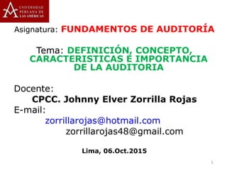 Asignatura: FUNDAMENTOS DE AUDITORÍA
Tema: DEFINICIÓN, CONCEPTO,
CARACTERISTICAS E IMPORTANCIA
DE LA AUDITORIA
Docente:
CPCC. Johnny Elver Zorrilla Rojas
E-mail:
zorrillarojas@hotmail.com
zorrillarojas48@gmail.com
Lima, 06.Oct.2015
1
 