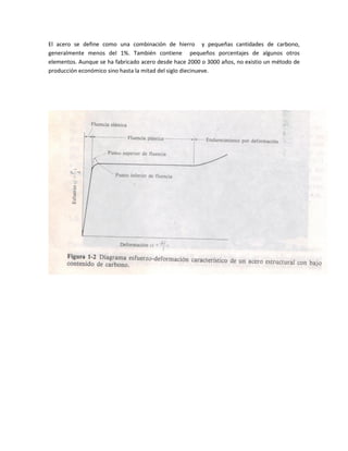 El acero se define como una combinación de hierro y pequeñas cantidades de carbono,
generalmente menos del 1%. También contiene pequeños porcentajes de algunos otros
elementos. Aunque se ha fabricado acero desde hace 2000 o 3000 años, no existio un método de
producción económico sino hasta la mitad del siglo diecinueve.
 