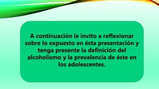 A continuación le invito a reflexionar
sobre lo expuesto en ésta presentación y
tenga presente la definición del
alcoholismo y la prevalencia de éste en
los adolescentes.
 
