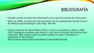 BIBLIOGRAFÍA
• También puede consultar más información en las siguiente fuentes de información:
• Bolet, M. (2000). La prevención del alcoholismo en los adolescentes. Revista Cubana
de Medicina General Integral. 16(4). Pags. 406-409
• Instituto Nacional de Salud Pública (2012). Consumo de alcohol en México, 2000-
2012: estrategias mundiales para reducir su uso nocivo. Encuesta Nacional de Salud
y Nutrición 2012 Evidencia para la política pública en salud. Consultado en
septiembre 27 del 2016 en:
http://ensanut.insp.mx/doctos/analiticos/ConsumoAlcohol.pdf
 