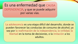Es una enfermedad que CAUSA
DEPENDENCIA, y que se puede adquirir
por varias vías.
La adolescencia es una etapa difícil del desarrollo, donde se
pueden favorecer las conductas de consumo de alcohol, ya
sea por la reafirmación de la independencia, la virilidad, la
libertad en la toma de decisiones, o la imitación a los
adultos.
 