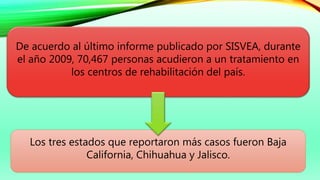 De acuerdo al último informe publicado por SISVEA, durante
el año 2009, 70,467 personas acudieron a un tratamiento en
los centros de rehabilitación del país.
Los tres estados que reportaron más casos fueron Baja
California, Chihuahua y Jalisco.
 