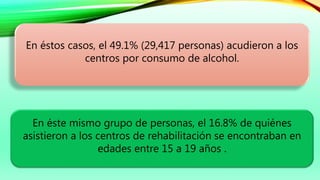 En éste mismo grupo de personas, el 16.8% de quiénes
asistieron a los centros de rehabilitación se encontraban en
edades entre 15 a 19 años .
En éstos casos, el 49.1% (29,417 personas) acudieron a los
centros por consumo de alcohol.
 