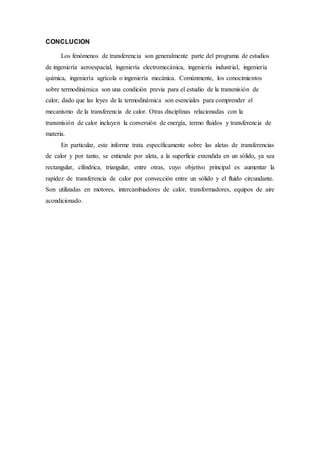 CONCLUCION
Los fenómenos de transferencia son generalmente parte del programa de estudios
de ingeniería aeroespacial, ingeniería electromecánica, ingeniería industrial, ingeniería
química, ingeniería agrícola o ingeniería mecánica. Comúnmente, los conocimientos
sobre termodinámica son una condición previa para el estudio de la transmisión de
calor, dado que las leyes de la termodinámica son esenciales para comprender el
mecanismo de la transferencia de calor. Otras disciplinas relacionadas con la
transmisión de calor incluyen la conversión de energía, termo fluidos y transferencia de
materia.
En particular, este informe trata específicamente sobre las aletas de transferencias
de calor y por tanto, se entiende por aleta, a la superficie extendida en un sólido, ya sea
rectangular, cilíndrica, triangular, entre otras, cuyo objetivo principal es aumentar la
rapidez de transferencia de calor por convección entre un sólido y el fluido circundante.
Son utilizadas en motores, intercambiadores de calor, transformadores, equipos de aire
acondicionado.
 