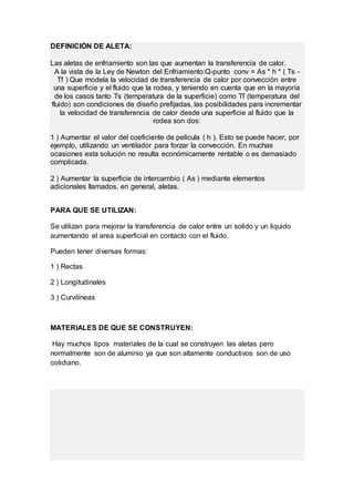 DEFINICIÓN DE ALETA:
Las aletas de enfriamiento son las que aumentan la transferencia de calor.
A la vista de la Ley de Newton del Enfriamiento:Q-punto conv = As * h * ( Ts -
Tf ) Que modela la velocidad de transferencia de calor por convección entre
una superficie y el fluido que la rodea, y teniendo en cuenta que en la mayoría
de los casos tanto Ts (temperatura de la superficie) como Tf (temperatura del
fluido) son condiciones de diseño prefijadas, las posibilidades para incrementar
la velocidad de transferencia de calor desde una superficie al fluido que la
rodea son dos:
1 ) Aumentar el valor del coeficiente de película ( h ). Esto se puede hacer, por
ejemplo, utilizando un ventilador para forzar la convección. En muchas
ocasiones esta solución no resulta económicamente rentable o es demasiado
complicada.
2 ) Aumentar la superficie de intercambio ( As ) mediante elementos
adicionales llamados, en general, aletas.
PARA QUE SE UTILIZAN:
Se utilizan para mejorar la transferencia de calor entre un solido y un liquido
aumentando el area superficial en contacto con el fluido.
Pueden tener diversas formas:
1 ) Rectas
2 ) Longitudinales
3 ) Curvilíneas
MATERIALES DE QUE SE CONSTRUYEN:
Hay muchos tipos materiales de la cual se construyen las aletas pero
normalmente son de aluminio ya que son altamente conductivos son de uso
cotidiano.
 