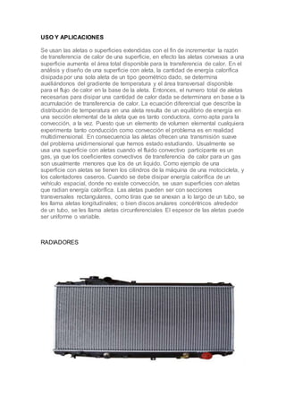 USO Y APLICACIONES
Se usan las aletas o superficies extendidas con el fin de incrementar la razón
de transferencia de calor de una superficie, en efecto las aletas convexas a una
superficie aumenta el área total disponible para la transferencia de calor. En el
análisis y diseño de una superficie con aleta, la cantidad de energía calorífica
disipada por una sola aleta de un tipo geométrico dado, se determina
auxiliándonos del gradiente de temperatura y el área transversal disponible
para el flujo de calor en la base de la aleta. Entonces, el numero total de aletas
necesarias para disipar una cantidad de calor dada se determinara en base a la
acumulación de transferencia de calor. La ecuación diferencial que describe la
distribución de temperatura en una aleta resulta de un equilibrio de energía en
una sección elemental de la aleta que es tanto conductora, como apta para la
convección, a la vez. Puesto que un elemento de volumen elemental cualquiera
experimenta tanto conducción como convección el problema es en realidad
multidimensional. En consecuencia las aletas ofrecen una transmisión suave
del problema unidimensional que hemos estado estudiando. Usualmente se
usa una superficie con aletas cuando el fluido convectivo participante es un
gas, ya que los coeficientes convectivos de transferencia de calor para un gas
son usualmente menores que los de un liquido. Como ejemplo de una
superficie con aletas se tienen los cilindros de la máquina de una motocicleta, y
los calentadores caseros. Cuando se debe disipar energía calorífica de un
vehículo espacial, donde no existe convección, se usan superficies con aletas
que radian energía calorífica. Las aletas pueden ser con secciones
transversales rectangulares, como tiras que se anexan a lo largo de un tubo, se
les llama aletas longitudinales; o bien discos anulares concéntricos alrededor
de un tubo, se les llama aletas circunferenciales El espesor de las aletas puede
ser uniforme o variable.
RADIADORES
 