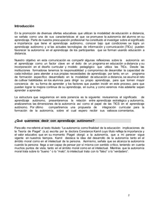 2
Introducción
En la promoción de diversas ofertas educativas que utilizan la modalidad de educación a distancia,
se señala como una de sus características el que se promueve la autonomía del alumno en su
aprendizaje. Parte de nuestra preocupación profesional ha constituido el investigar sobre el significado
e importancia que tiene el aprendizaje autónomo, conocer bajo qué condiciones se logra un
aprendizaje autónomo y si las actuales tecnologías de información y comunicación (TICs) pueden
favorecer la autonomía en el aprendizaje de los participantes que se forman usando educación a
distancia.
Nuestro objetivo en esta comunicación es compartir algunas reflexiones sobre la autonomía en
el aprendizaje como un factor clave en el éxito de un programa en educación a distancia y su
incorporación en el diseño curricular y modelo pedagógico que utiliza las TICs. Desde las
instituciones formadoras tenemos la responsabilidad y compromiso de desarrollar la capacidad de
cada individuo para atender a sus propias necesidades de aprendizaje; por tanto, en un programa
de formación específico desarrollado en la modalidad de educación a distancia, se asume el reto
de cultivar habilidades en los alumnos para dirigir su propio aprendizaje, para que tomen mayor
conciencia de su forma de aprender y los factores que pueden incidir en este proceso, para que
puedan lograr la mejora continua de su aprendizaje, en suma, y como veremos más adelante sepan
aprender a aprender.
La estructura que seguiremos en esta ponencia es la siguiente: revisaremos el significado de
aprendizaje autónomo, presentaremos la relación entre aprendizaje estratégico y autonomía,
analizaremos las dimensiones de la autonomía así como el papel de las TICS en el aprendizaje
autónomo. Por último compartiremos una propuesta de integración curricular para la
formación de la autonomía, sobre el cual espero recibir sus valiosos comentarios.
¿Qué queremos decir con aprendizaje autónomo?
Para ello me referiré al texto titulado “La autonomía como finalidad de la educación: implicaciones de
la Teoría de Piaget” (s.a) escrita por la doctora Constance Kamil cuyo título refleja la importancia y
el valor educativo que en su momento Piaget otorgó a la autonomía, que a mi parecer sigue
vigente en nuestros tiempos. Kamil destaca la idea del desarrollo de la autonomía tanto en el
ámbito moral como en el intelectual de la persona. Asimismo, señala que se alcanza la autonomía
cuando la persona llega a ser capaz de pensar por sí misma con sentido crítico, teniendo en cuenta
muchos puntos de vista, tanto en el ámbito moral como en el intelectual. Mientras que la autonomía
moral trata sobre lo “bueno “ o lo “malo”; lo intelectual trata con lo “falso” o lo “verdadero”.
 
