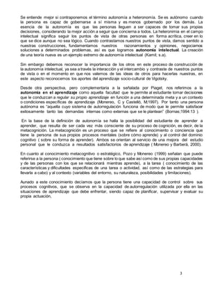 3
Se entiende mejor si contraponemos el término autonomía a heteronomía. Se es autónomo cuando
la persona es capaz de gobernarse a sí misma y es menos gobernado por los demás. La
esencia de la autonomía es que las personas lleguen a ser capaces de tomar sus propias
decisiones, considerando la mejor acción a seguir que concierna a todos. La heteronimia en el campo
intelectual significa seguir los puntos de vista de otras personas en forma acrítica, creer en lo
que se dice aunque no sea lógico. Cuando contrastamos nuestros puntos de vista, damos sentido a
nuestras construcciones, fundamentamos nuestros razonamientos y opiniones, negociamos
soluciones a determinados problemas, así es que logramos autonomía intelectual. La creación
de una teoría nueva es un ejemplo extremo de autonomía intelectual (Kamil; s.a).
Sin embargo debemos reconocer la importancia de los otros en este proceso de construcción de
la autonomía intelectual, ya sea a través la interacción y el intercambio y contraste de nuestros puntos
de vista o en el momento en que nos valemos de las ideas de otros para hacerlas nuestras, en
este aspecto reconocemos los aportes del aprendizaje socio-cultural de Vigotsky.
Desde otra perspectiva, pero complementaria a la señalada por Piaget, nos referimos a la
autonomía en el aprendizaje como aquella facultad que le permite al estudiante tomar decisiones
que le conduzcan a regular su propio aprendizaje en función a una determinada meta y a un contexto
o condiciones específicas de aprendizaje (Monereo, C y Castelló, M;1997). Por tanto una persona
autónoma es “aquella cuyo sistema de autorregulación funciona de modo que le permite satisfacer
exitosamente tanto las demandas internas como externas que se le plantean” (Bornas;1994:13 ).
En la base de la definición de autonomía se halla la posibilidad del estudiante de aprender a
aprender, que resulta de ser cada vez más consciente de su proceso de cognición, es decir, de la
metacognición. La metacognición es un proceso que se refiere al conocimiento o conciencia que
tiene la persona de sus propios procesos mentales (sobre cómo aprende) y al control del dominio
cognitivo ( sobre su forma de aprender). Ambos se orientan al servicio de una mejora del estudio
personal que le conduzca a resultados satisfactorios de aprendizaje ( Monereo y Barberá, 2000).
En cuanto al conocimiento metacognitivo o estratégico, Pozo y Monereo (1999) señalan que puede
referirse a la persona ( conocimiento que tiene sobre lo que sabe así como de sus propias capacidades
y de las personas con los que se relacionará mientras aprende), a la tarea ( conocimiento de las
características y dificultades especificas de una tarea o actividad, así como de las estrategias para
llevarla a cabo) y al contexto (variables del entorno, su naturaleza, posibilidades y limitaciones).
Aunado a este conocimiento decíamos que la persona tiene una capacidad de control sobre sus
procesos cognitivos, que se observa en la capacidad de autorregulación utilizada por ella en las
situaciones de aprendizaje que debe enfrentar, siendo capaz de planificar, supervisar y evaluar su
propia actuación,
 
