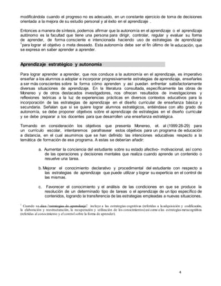 4
modificándola cuando el progreso no es adecuado, en un constante ejercicio de toma de decisiones
orientada a la mejora de su estudio personal y al éxito en el aprendizaje .
Entonces a manera de síntesis, podemos afirmar que la autonomía en el aprendizaje o el aprendizaje
autónomo es la facultad que tiene una persona para dirigir, controlar, regular y evaluar su forma
de aprender, de forma consciente e intencionada haciendo uso de estrategias de aprendizaje
1
para lograr el objetivo o meta deseado. Esta autonomía debe ser el fin último de la educación, que
se expresa en saber aprender a aprender.
Aprendizaje estratégico y autonomía
Para lograr aprender a aprender, que nos conduce a la autonomía en el aprendizaje, es imperativo
enseñar a los alumnos a adoptar e incorporar progresivamente estrategias de aprendizaje, enseñarles
a ser más conscientes sobre la forma cómo aprenden y así puedan enfrentar satisfactoriamente
diversas situaciones de aprendizaje. En la literatura consultada, específicamente las obras de
Monereo y de otros destacados investigadores, nos ofrecen resultados de investigaciones y
reflexiones teóricas a la luz de experiencias prácticas en diversos contextos educativos para la
incorporación de las estrategias de aprendizaje en el diseño curricular de enseñanza básica y
secundaria. Señalan que si se quiere lograr alumnos estratégicos, entiéndase con alto grado de
autonomía, se debe proponer objetivos sobre el aprendizaje de estrategias en el diseño curricular
y se debe preparar a los docentes para que desarrollen una enseñanza estratégica.
Tomando en consideración los objetivos que presenta Monereo, et. al (1999:28-29) para
un currículo escolar, intentaremos parafrasear estos objetivos para un programa de educación
a distancia, en el cual asumimos que se han definido las intenciones educativas respecto a la
temática de formación de ese programa. A estas se deberían añadir:
a. Aumentar la conciencia del estudiante sobre su estado afectivo- motivacional, así como
de las operaciones y decisiones mentales que realiza cuando aprende un contenido o
resuelve una tarea.
b. Mejorar el conocimiento declarativo y procedimental del estudiante con respecto a
las estrategias de aprendizaje que puede utilizar y lograr su experticia en el control de
las mismas.
c. Favorecer el conocimiento y el análisis de las condiciones en que se produce la
resolución de un determinado tipo de tareas o el aprendizaje de un tipo específico de
contenidos, logrando la transferencia de las estrategias empleadas a nuevas situaciones.
1
Cuando se dice “estrategias de aprendizaje” incluye a las estrategias cognitivas (referidas a la adquisición y codificación,
la elaboración y reestructuración, la recuperación y utilización de los conocimientos)así como a las estrategiasmetacognitivas
(referidas al conocimiento y el control sobre la forma de aprender).
 
