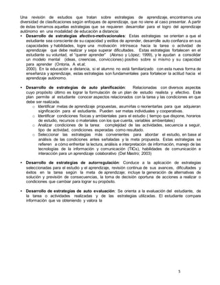 5
Una revisión de estudios que tratan sobre estrategias de aprendizaje, encontramos una
diversidad de clasificaciones según enfoques de aprendizaje, que no viene al caso presentar. A partir
de éstas tomamos aquellas estrategias que se requieren desarrollar para el logro del aprendizaje
autónomo en una modalidad de educación a distancia:
• Desarrollo de estrategias afectivo-motivacionales: Estas estrategias se orientan a que el
estudiante sea consciente de su capacidad y estilos de aprender, desarrolle auto confianza en sus
capacidades y habilidades, logre una motivación intrínseca hacia la tarea o actividad de
aprendizaje que debe realizar y sepa superar dificultades. Estas estrategias fortalecen en el
estudiante su voluntad, el “querer aprender” (Alonso y López; 1999), y le ayudan a consolidar
un modelo mental (ideas, creencias, convicciones) positivo sobre si mismo y su capacidad
para aprender (Ontoria, A et.al;
2000). En la educación a distancia, si el alumno no está familiarizado con esta nueva forma de
enseñanza y aprendizaje, estas estrategias son fundamentales para fortalecer la actitud hacia el
aprendizaje autónomo.
• Desarrollo de estrategias de auto planificación: Relacionadas con diversos aspectos
cuyo propósito último es lograr la formulación de un plan de estudio realista y efectivo. Este
plan permite al estudiante conocer aspectos relacionados con la tarea y las condiciones en que
debe ser realizada.
o Identificar metas de aprendizaje propuestas, asumirlas o reorientarlas para que adquieran
significación para el estudiante. Pueden ser metas individuales y cooperativas.
o Identificar condiciones físicas y ambientales para el estudio ( tiempo que dispone, horarios
de estudio, recursos o materiales con los que cuenta, variables ambientales)
o Analizar condiciones de la tarea: complejidad de las actividades, secuencia a seguir,
tipo de actividad, condiciones esperadas como resultado.
o Seleccionar las estrategias más convenientes para abordar el estudio, en base al
análisis de las condiciones antes señaladas y la meta propuesta. Estas estrategias se
refieren a cómo enfrentar la lectura, análisis e interpretación de información, manejo de las
tecnologías de la información y comunicación (TICs), habilidades de comunicación e
interacción para un aprendizaje colaborativo (Del Mastro; 2003)
• Desarrollo de estrategias de autorregulación: Conduce a la aplicación de estrategias
seleccionadas para el estudio y el aprendizaje, revisión continua de sus avances, dificultades y
éxitos en la tarea según la meta de aprendizaje; incluye la generación de alternativas de
solución y previsión de consecuencias, la toma de decisión oportuna de acciones a realizar o
condiciones que cambiar para lograr su propósito.
• Desarrollo de estrategias de auto evaluación: Se orienta a la evaluación del estudiante, de
la tarea o actividades realizadas y de las estrategias utilizadas. El estudiante compara
información que va obteniendo y valora la
 