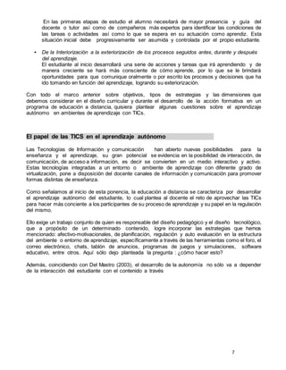 7
En las primeras etapas de estudio el alumno necesitará de mayor presencia y guía del
docente o tutor así como de compañeros más expertos para identificar las condiciones de
las tareas o actividades así como lo que se espera en su actuación como aprendiz. Esta
situación inicial debe progresivamente ser asumida y controlada por el propio estudiante.
• De la Interiorización a la exteriorización de los procesos seguidos antes, durante y después
del aprendizaje.
El estudiante al inicio desarrollará una serie de acciones y tareas que irá aprendiendo y de
manera creciente se hará más consciente de cómo aprende, por lo que se le brindará
oportunidades para que comunique oralmente o por escrito los procesos y decisiones que ha
ido tomando en función del aprendizaje, logrando su exteriorización.
Con todo el marco anterior sobre objetivos, tipos de estrategias y las dimensiones que
debemos considerar en el diseño curricular y durante el desarrollo de la acción formativa en un
programa de educación a distancia, quisiera plantear algunas cuestiones sobre el aprendizaje
autónomo en ambientes de aprendizaje con TICs.
El papel de las TICS en el aprendizaje autónomo
Las Tecnologías de Información y comunicación han abierto nuevas posibilidades para la
enseñanza y el aprendizaje, su gran potencial se evidencia en la posibilidad de interacción, de
comunicación, de acceso a información, es decir se convierten en un medio interactivo y activo.
Estas tecnologías integradas a un entorno o ambiente de aprendizaje con diferente grado de
virtualización, pone a disposición del docente canales de información y comunicación para promover
formas distintas de enseñanza.
Como señalamos al inicio de esta ponencia, la educación a distancia se caracteriza por desarrollar
el aprendizaje autónomo del estudiante, lo cual plantea al docente el reto de aprovechar las TICs
para hacer más conciente a los participantes de su proceso de aprendizaje y su papel en la regulación
del mismo.
Ello exige un trabajo conjunto de quien es responsable del diseño pedagógico y el diseño tecnológico,
que a propósito de un determinado contenido, logre incorporar las estrategias que hemos
mencionado: afectivo-motivacionales, de planificación, regulación y auto evaluación en la estructura
del ambiente o entorno de aprendizaje, específicamente a través de las herramientas como el foro, el
correo electrónico, chats, tablón de anuncios, programas de juegos y simulaciones, software
educativo, entre otros. Aquí sólo dejo planteada la pregunta : ¿cómo hacer esto?
Además, coincidiendo con Del Mastro (2003), el desarrollo de la autonomía no sólo va a depender
de la interacción del estudiante con el contenido a través
 