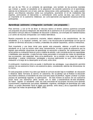8
del uso de las TICs en un ambiente de aprendizaje; sino también de las acciones tutoriales
que motivan y ayudan al estudiante en la adquisición de creciente autonomía en el aprendizaje;
además de la interacción con el tutor, está las interacciones entre participantes, los cuales pueden
ejercer una influencia educativa sobre sus compañeros, asumiendo el rol de mediadores más
expertos, promoviendo el intercambio o confrontación entre puntos de vista, que como vimos
en importante en la autonomía intelectual, así como ejerciendo una regulación recíproca entre los
participantes.
Aprendizaje autónomo e integración curricular: una propuesta
Para terminar, y con el fin de llevar el discurso teórico al terreno práctico, queremos compartir
una propuesta de para la integración del desarrollo de la autonomía en el currículo para la educación
secundaria rural que utiliza la modalidad de educación a distancia, con el empleo de material impreso
y un centro de recursos enriquecidos con medios telemáticos.
Nuestra propuesta de una autonomía creciente, deberá adaptarse a las características de los
estudiantes y a su especial contexto, así como a los recursos para el aprendizaje con los que se
cuenten en términos del acceso a medios y materiales de carácter expositivos, activos e interactivos.
Será importante y una tarea inicial para ajustar esta propuesta, elaborar un perfil de nuestro
estudiante en el cual se incluirá entre otras características, el nivel o grado de autonomía que ha
logrado para enfrentar situaciones de aprendizaje en educación a distancia. Así analizaremos cómo
se encuentra su motivación hacia el curso o materia de estudio, cuán conciente es de sus capacidades
y habilidades para aprender, si sabe formular metas personales si comparte las metas de aprendizaje
que se proponen, qué capacidad tiene en la planificación de su estudio, si es capaz de regular su
aprendizaje ( evaluar condiciones, estrategias y recursos optimizando su uso), cómo emplea la
evaluación a lo largo de su desempeño en el curso, entre otros.
A continuación mostramos cómo se puede ir dosificando las estrategias, cuya adquisición permitirá
avanzar de una autonomía inicial a una autonomía plena, considerando además las dimensiones de
la misma.
En esta propuesta se tiene muy claro que desde el currículo escolar bajo la modalidad de educación
a distancia debía formarse al alumno en autonomía. Así se plantea que al finalizar la educación
secundaria a distancia, el estudiante de zona rural será capaz de planificar, regular y evaluar su propio
proceso de aprendizaje logrando su optimización. De esta manera se avanza de una autonomía
inicial hacia una autonomía plena acorde con la edad y características de este estudiante.
Se habrá logrado un estudiante cada vez más consciente de sus propios recursos como aprendiz
(conocimiento y experiencias que posee, habilidades cognitivas, estrategias de aprendizaje que sabe
utilizar, su propia afectividad hacia el objeto que aprende, entre otras) y de su capacidad de control
para lograr las metas de aprendizaje (MED; 2003)
 