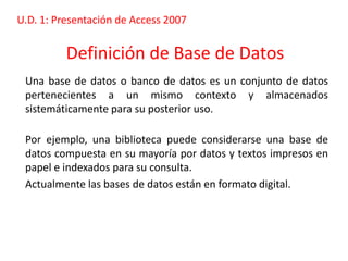 U.D. 1: Presentación de Access 2007


          Definición de Base de Datos
 Una base de datos o banco de datos es un conjunto de datos
 pertenecientes a un mismo contexto y almacenados
 sistemáticamente para su posterior uso.

 Por ejemplo, una biblioteca puede considerarse una base de
 datos compuesta en su mayoría por datos y textos impresos en
 papel e indexados para su consulta.
 Actualmente las bases de datos están en formato digital.
 