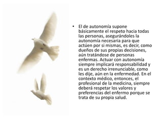 • El de autonomía supone
básicamente el respeto hacia todas
las personas, asegurándoles la
autonomía necesaria para que
actúen por si mismas, es decir, como
dueños de sus propias decisiones,
aún tratándose de personas
enfermas. Actuar con autonomía
siempre implicará responsabilidad y
es un derecho irrenunciable, como
les dije, aún en la enfermedad. En el
contexto médico, entonces, el
profesional de la medicina, siempre
deberá respetar los valores y
preferencias del enfermo porque se
trata de su propia salud.
 