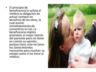 • El principio de
beneficencia le señala al
médico la obligación de
actuar siempre en
beneficio de los otros, la
cual asume
inmediatamente de
convertirse en tal. La
beneficencia implica
promover el mejor interés
del paciente pero sin tener
en cuenta su opinión,
porque claro, este no tiene
los conocimientos
necesarios para resolver su
estado como si los tiene el
médico.
 