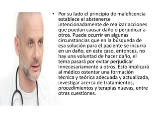 • Por su lado el principio de maleficencia
establece el abstenerse
intencionadamente de realizar acciones
que puedan causar daño o perjudicar a
otros. Puede ocurrir en algunas
circunstancias que en la búsqueda de
esa solución para el paciente se incurra
en un daño, en este caso, entonces, no
hay una voluntad de hacer daño, el
tema pasará por evitar perjudicar
innecesariamente a otros. Esto implicará
al médico ostentar una formación
técnica y teórica adecuada y actualizada,
investigar acerca de tratamientos,
procedimientos y terapias nuevas, entre
otras cuestiones.
 